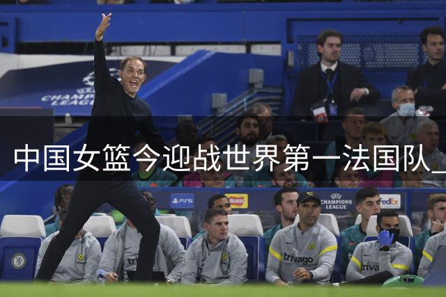 中国女篮今迎战世界第一法国队 面临严峻考验